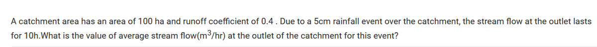 A catchment area has an area of 100 ha and runoff coefficient of 0.4. Due to a 5cm rainfall event over the catchment, the stream flow at the outlet lasts
for 10h. What is the value of average stream flow(m³/hr) at the outlet of the catchment for this event?