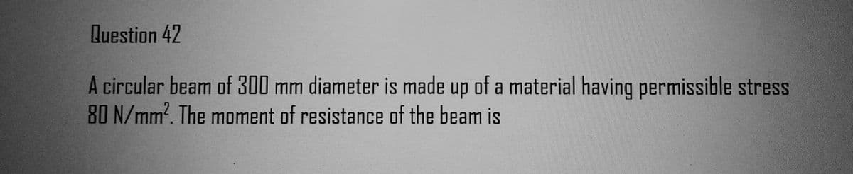 Question 42
A circular beam of 300 mm diameter is made up of a material having permissible stress
80 N/mm². The moment of resistance of the beam is