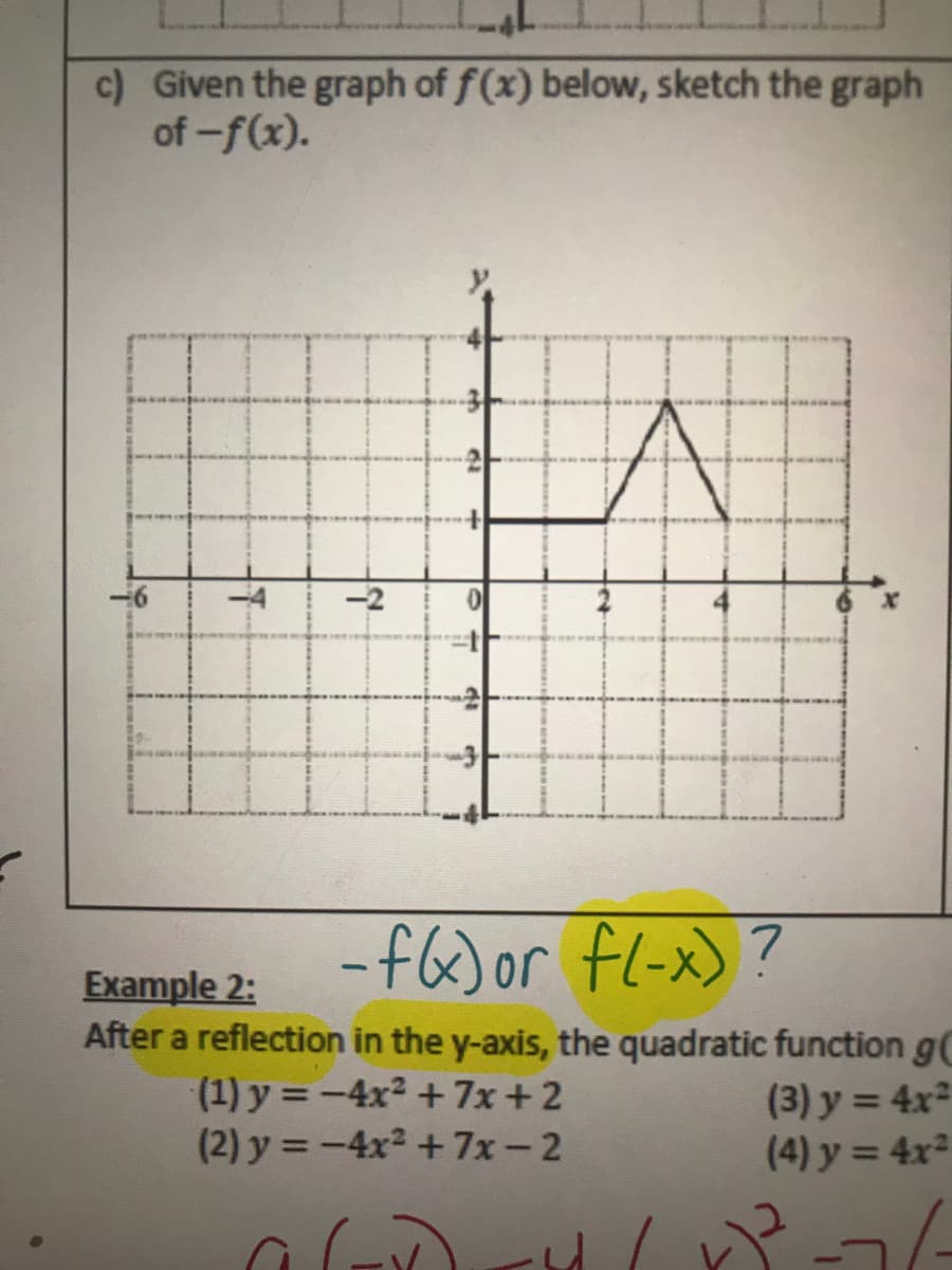 c) Given the graph of f(x) below, sketch the graph
of -f(x).
-f6)or fl-x)?
Example 2:
After a reflection in the y-axis, the quadratic function gC
(1) y = -4x2 + 7x + 2
(2) y = -4x2 +7x-2
(3) y = 4x²
(4) y = 4x²
