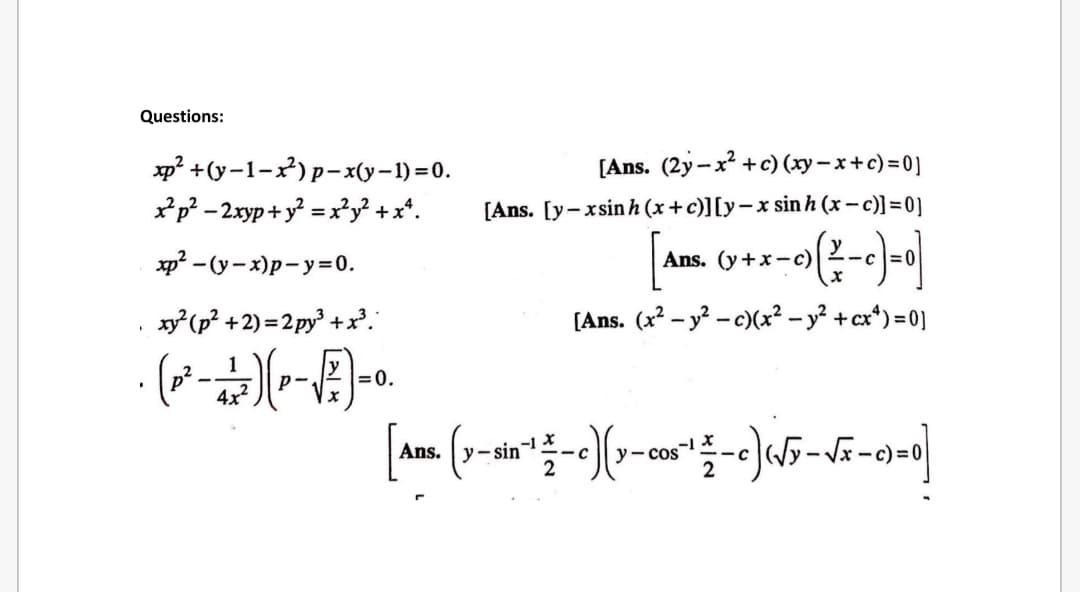 Questions:
xp? +(y-1-x)p-x(y-1) =0.
[Ans. (2y - x +c) (xy – x+c) =0]
xp? - 2xyp + y = x*y² + x*.
[Ans. [y-xsin h (x+c)][y-x sin h (x – c)] = 0]
xp? - (y- x)p-y=0.
Ans. (y+x-c)
x (p? +2) = 2 py +.
[Ans. (x2 – y? - c)(x² – y² +cx*) = 0]
p2
4x2
=0.
Ans. y-sin
y- cos
