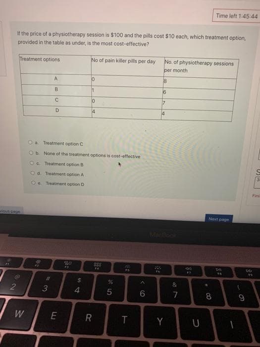 Time left 1:45:44
If the price of a physiotherapy session is $100 and the pills cost $10 each, which treatment option,
provided in the table as under, is the most cost-effective?
Treatment options
No of pain killer pills per day
No. of physiotherapy sessions
per month
A
8
16
C.
D.
4
4
Oa Treatment option C
Ob None of the treatment options is cost-effective
Oc. Treatment option B
Od. Treatment option A
34
Oe Treatment option D
Finl
ious page
Next page
MacBook
%23
$
4
7
8
9
W
R
Y
U
