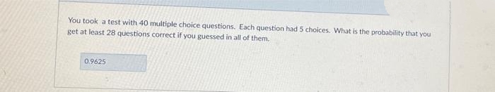 You took a test with 40 multiple choice questions. Each question had 5 choices. What is the probability that you
get at least 28 questions correct if you guessed in all of them.
0.9625
