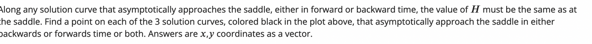 Along any solution curve that asymptotically approaches the saddle, either in forward or backward time, the value of \( H \) must be the same as at the saddle. Find a point on each of the 3 solution curves, colored black in the plot above, that asymptotically approach the saddle in either backwards or forwards time or both. Answers are \( x, y \) coordinates as a vector.