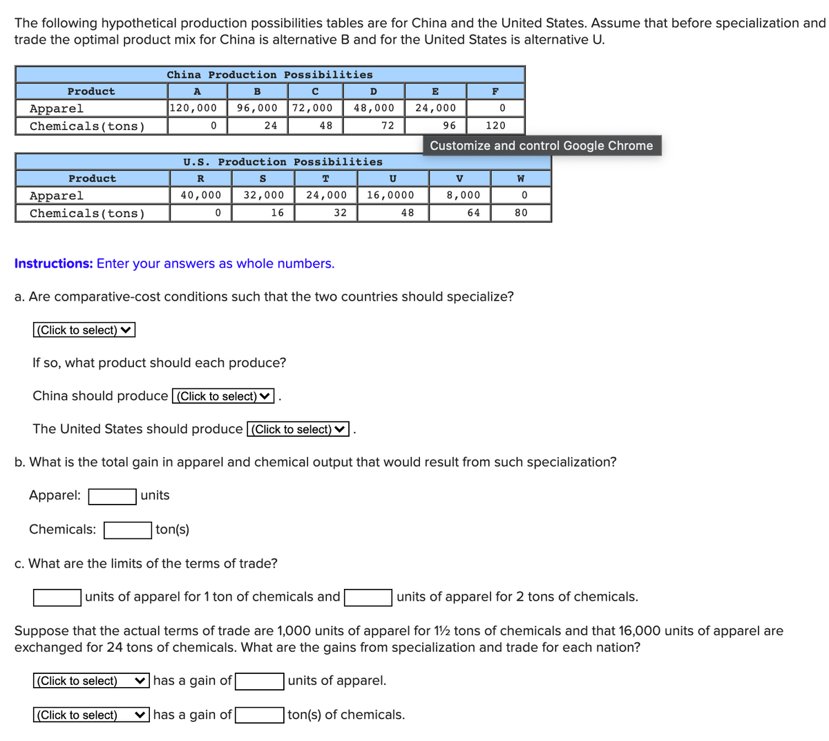 The following hypothetical production possibilities tables are for China and the United States. Assume that before specialization and
trade the optimal product mix for China is alternative B and for the United States is alternative U.
China Production Possibilities
Product
A
B
D
E
F
120,000
48,000
Apparel
Chemicals(tons)
96,000
72,000
24,000
24
48
72
96
120
Customize and control Google Chrome
U.S. Production Possibilities
Product
R
S
T
U
V
W
Apparel
Chemicals(tons)
40,000
32,000
24,000
16,0000
8,000
16
32
48
64
80
Instructions: Enter your answers as whole numbers.
a. Are comparative-cost conditions such that the two countries should specialize?
(Click to select) ♥
If so, what product should each produce?
China should produce (Click to select) V
The United States should produce (Click to select) V
b. What is the total gain in apparel and chemical output that would result from such specialization?
Apparel:
units
Chemicals:
ton(s)
c. What are the limits of the terms of trade?
units of apparel for 1 ton of chemicals and
units of apparel for 2 tons of chemicals.
Suppose that the actual terms of trade are 1,000 units of apparel for 1½ tons of chemicals and that 16,000 units of apparel are
exchanged for 24 tons of chemicals. What are the gains from specialization and trade for each nation?
(Click to select)
v has a gain of
units of apparel.
(Click to select)
v has a gain of
ton(s) of chemicals.
