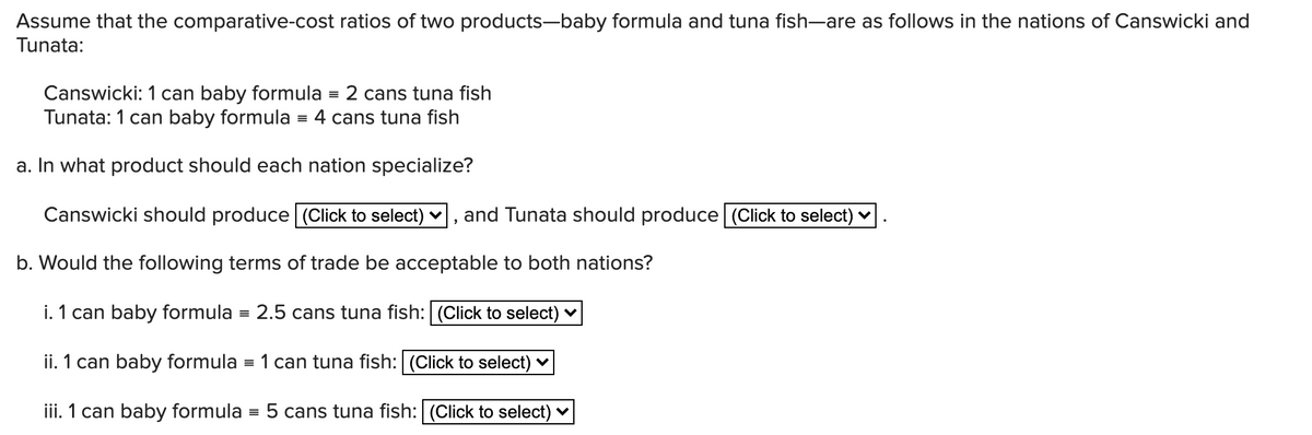 Assume that the comparative-cost ratios of two products-baby formula and tuna fish-are as follows in the nations of Canswicki and
Tunata:
Canswicki: 1 can baby formula = 2 cans tuna fish
Tunata: 1 can baby formula
= 4 cans tuna fish
a. In what product should each nation specialize?
Canswicki should produce (Click to select) ♥
and Tunata should produce | (Click to select) ♥
b. Would the following terms of trade be acceptable to both nations?
i. 1 can baby formula = 2.5 cans tuna fish: (Click to select)
ii. 1 can baby formula = 1 can tuna fish: (Click to select) v
iii. 1 can baby formula = 5 cans tuna fish: | (Click to select) v
