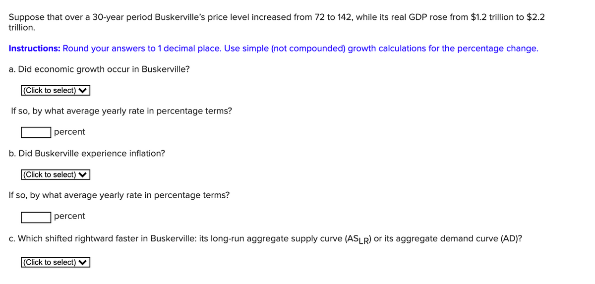 Suppose that over a 30-year period Buskerville's price level increased from 72 to 142, while its real GDP rose from $1.2 trillion to $2.2
trillion.
Instructions: Round your answers to 1 decimal place. Use simple (not compounded) growth calculations for the percentage change.
a. Did economic growth occur in Buskerville?
(Click to select) V
If so, by what average yearly rate in percentage terms?
percent
b. Did Buskerville experience inflation?
(Click to select) V
If so, by what average yearly rate in percentage terms?
percent
c. Which shifted rightward faster in Buskerville: its long-run aggregate supply curve (ASLR) or its aggregate demand curve (AD)?
|(Click to select) V
