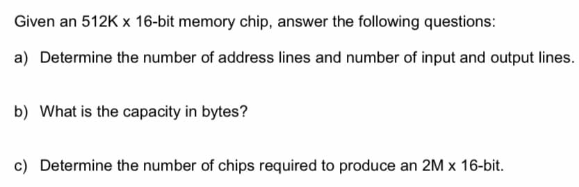 Given an 512K x 16-bit memory chip, answer the following questions:
a) Determine the number of address lines and number of input and output lines.
b) What is the capacity in bytes?
c) Determine the number of chips required to produce an 2M x 16-bit.
