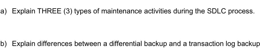 a) Explain THREE (3) types of maintenance activities during the SDLC process.
b) Explain differences between a differential backup and a transaction log backup
