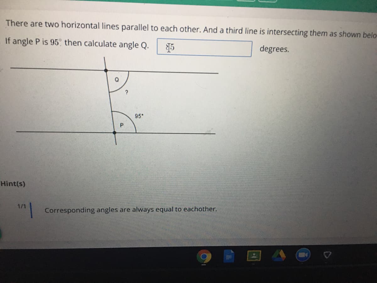 There are two horizontal lines parallel to each other. And a third line is intersecting them as shown belo-
If angle P is 95 then calculate angle Q.
degrees.
95
Hint(s)
1/1
Corresponding angles are always equal to eachother.
