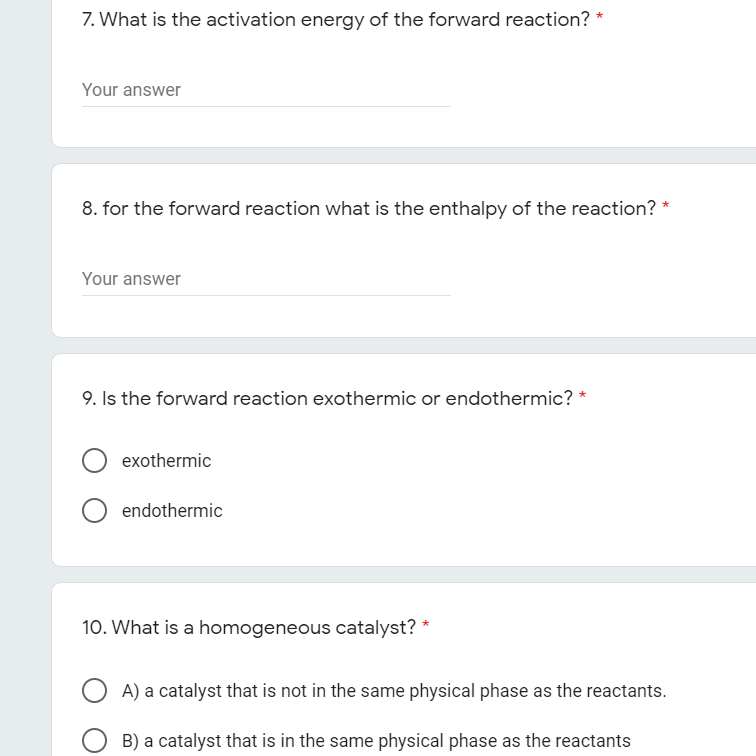 7. What is the activation energy of the forward reaction? *
Your answer
8. for the forward reaction what is the enthalpy of the reaction? *
Your answer
9. Is the forward reaction exothermic or endothermic? *
exothermic
O endothermic
10. What is a homogeneous catalyst? *
A) a catalyst that is not in the same physical phase as the reactants.
B) a catalyst that is in the same physical phase as the reactants
