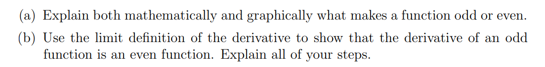 (a) Explain both mathematically and graphically what makes a function odd or even.
(b) Use the limit definition of the derivative to show that the derivative of an odd
function is an even function. Explain all of
your steps.
