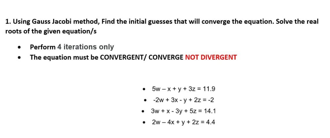 1. Using Gauss Jacobi method, Find the initial guesses that will converge the equation. Solve the real
roots of the given equation/s
Perform 4 iterations only
The equation must be CONVERGENT/ CONVERGE NOT DIVERGENT
5w – x + y + 3z = 11.9
-2w + 3x - y+ 2z = -2
3w + x - 3y + 5z = 14.1
2w – 4x + y + 2z = 4.4
