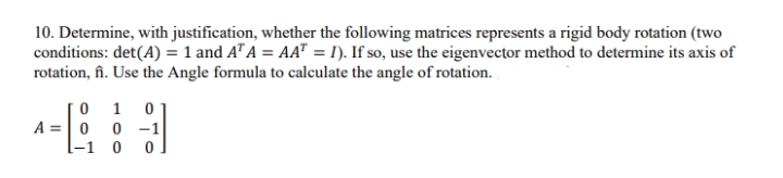 10. Determine, with justification, whether the following matrices represents a rigid body rotation (two
conditions: det(A) = 1 and A" A = AA" = I). If so, use the eigenvector method to determine its axis of
rotation, fîn. Use the Angle formula to calculate the angle of rotation. .
1
A =| 0
0 -1
[-1 0

