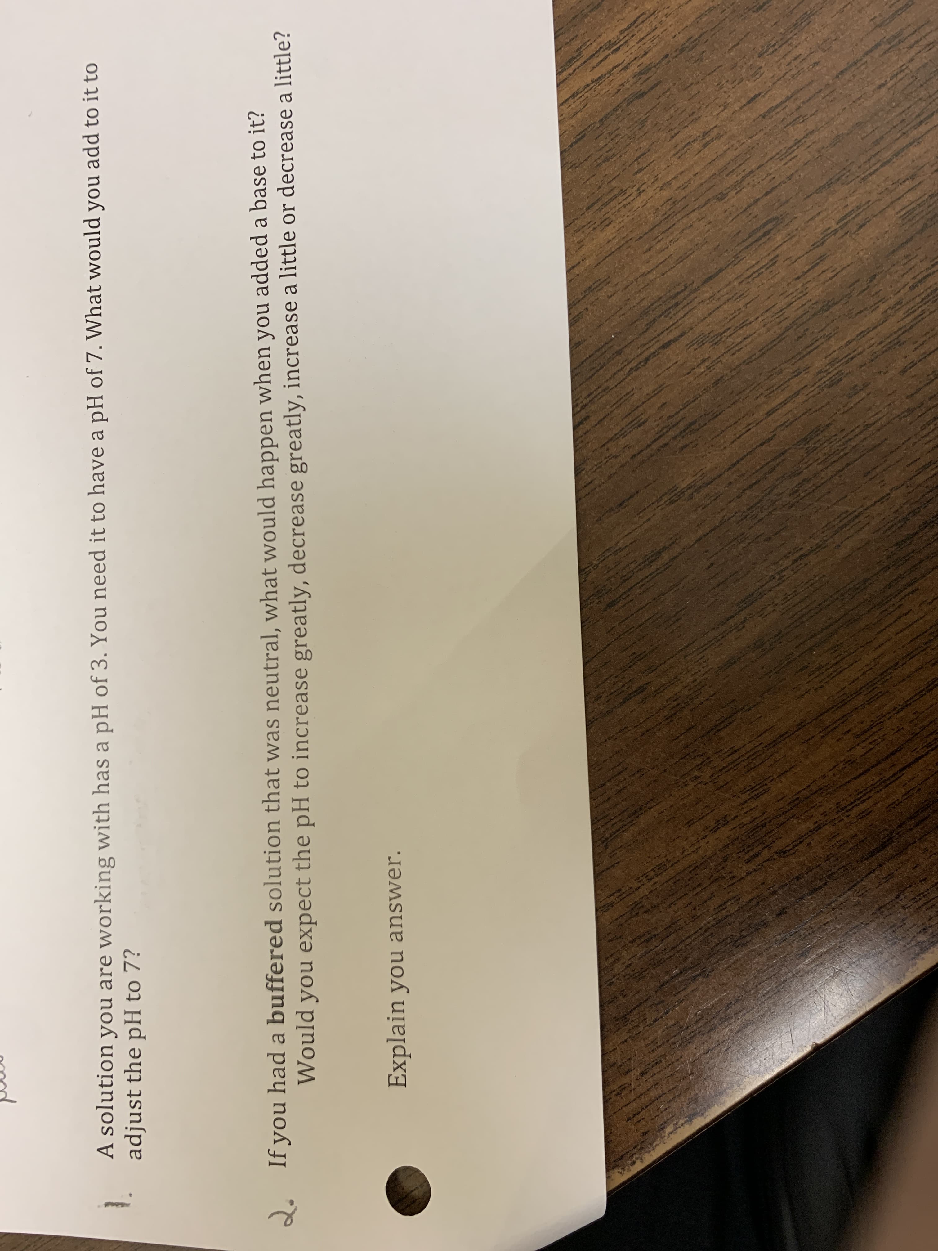 A solution you are working with has a pH of 3. You need it to have a pH of 7. What would you add to it to
adjust the pH to 7?
2. If you had a buffered solution that was neutral, what would happen when you added a base to it?
Would you expect the pH to increase greatly, decrease greatly, increase a little or decrease a little?
Explain you answer.

