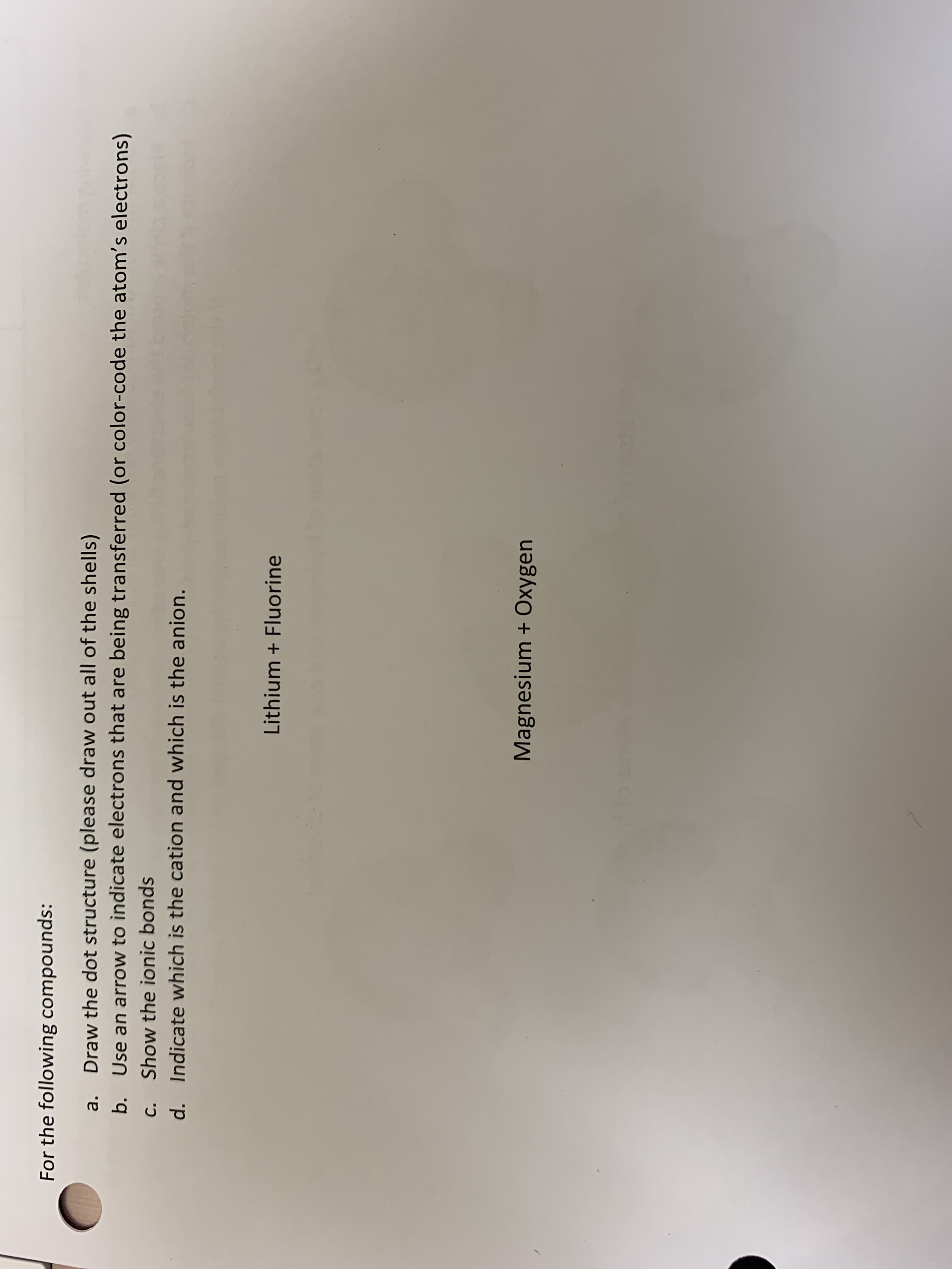 For the following compounds:
Draw the dot structure (please draw out all of the shells)
Use an arrow to indicate electrons that are being transferred (or color-code the atom's electrons)
a.
b.
C.
Show the ionic bonds
d. Indicate which is the cation and which is the anion.
Lithium + Fluorine
Magnesium + Oxygen
