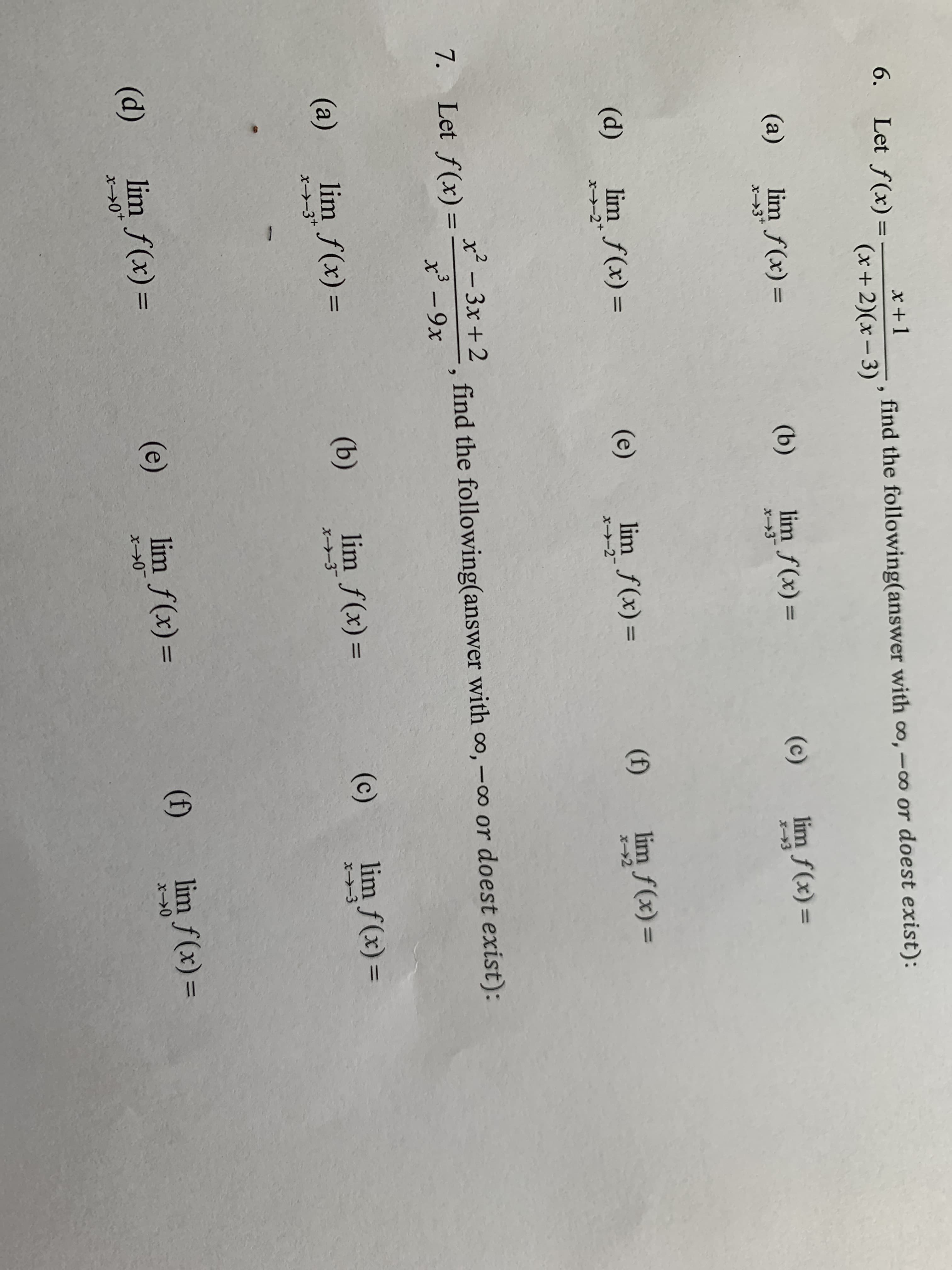 6. Let f(x)=
x +1
find the following(answer with o,-o or doest exist):
(x+2)(x– 3)
(a)
lim f(x) =
(b)
lim f(x) =
(c)
lim f(x) =
(d)
lim f(x) =
(e)
lim f(x) =
(f)
lim f(x) =
%3D
%3D
%3D
x→-2+
x² - 3x + 2
7. Let f(x) =
find the following(answer with o, -o or doest exist):
x' -9x
lim f(x) =
(b)
lim f(x) =
(c)
lim f(x) =
%3D
(a)
х>-3
x-3*
(d)
lim f(x) =
(e)
lim f(x) =
(f)
lim f(x) =
x>0*
