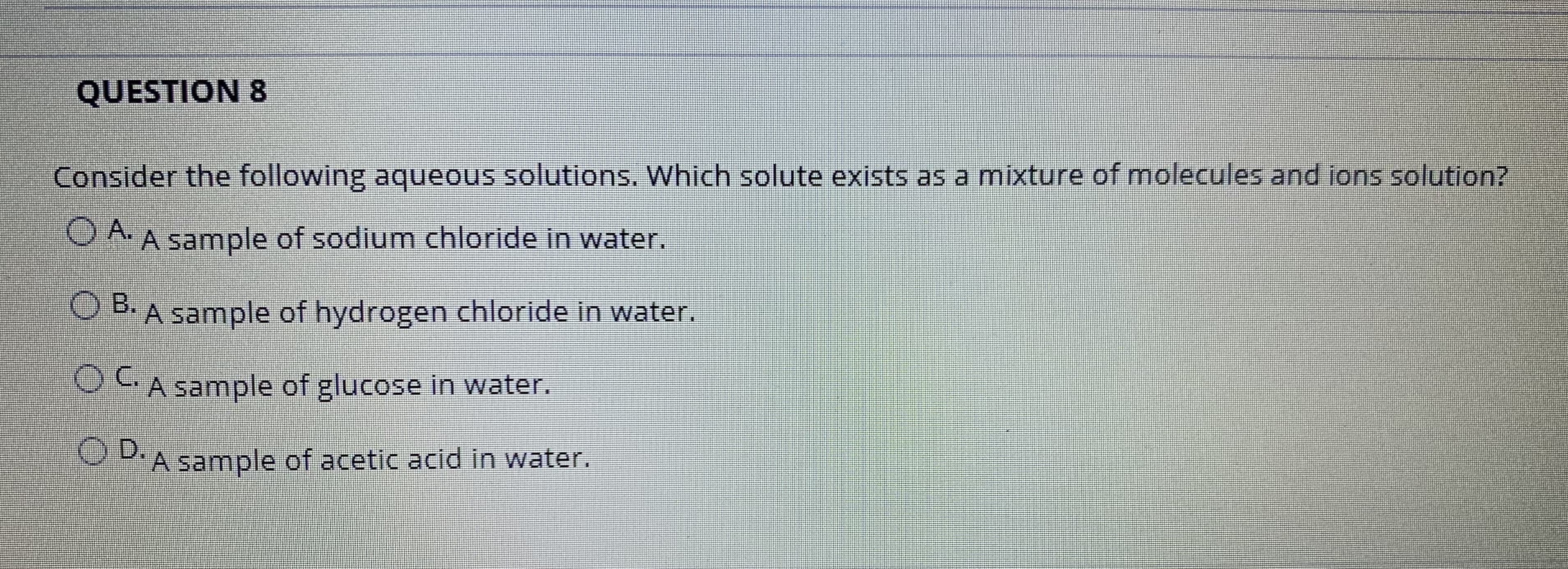 QUESTION 8
Consider the following aqueous solutions. Which solute exists as a mixture of molecules and ions solution?
O A A sample of sodium chloride in water.
O B.
A sample of hydrogen chloride in water.
OCA sample of glucose in water.
OD.
DA sample of acetic acid in water.
