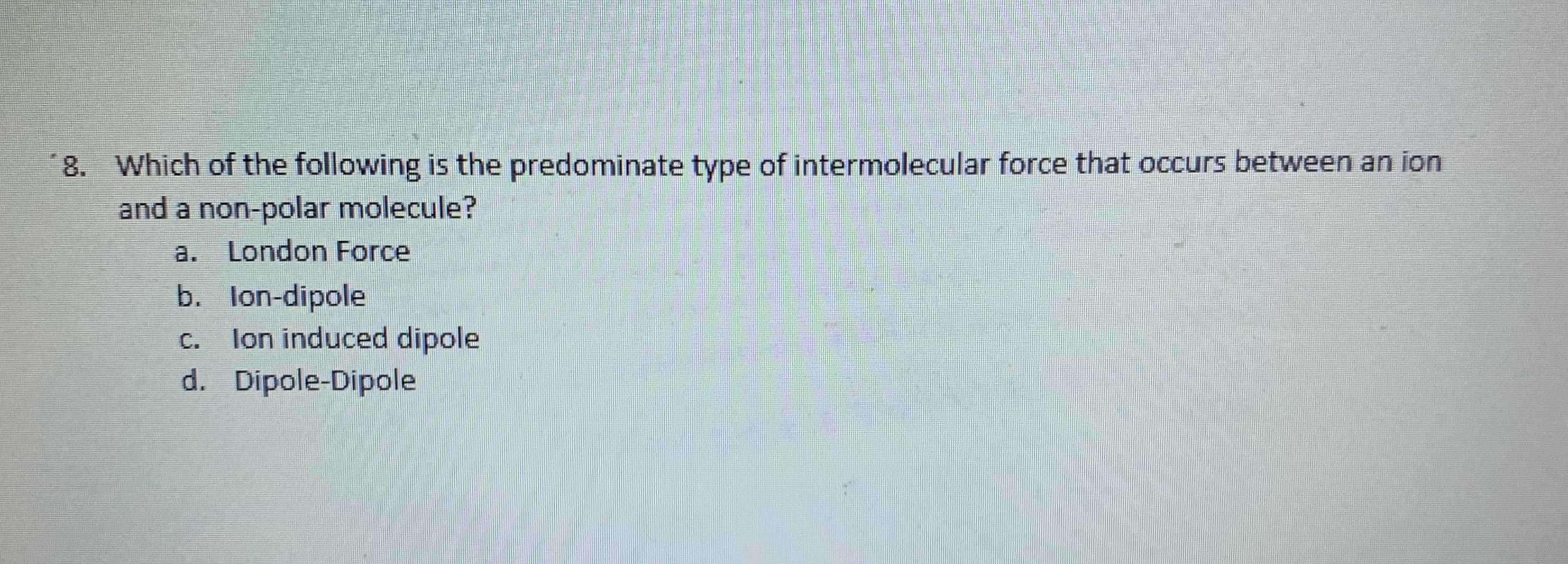 Which of the following is the predominate type of intermolecular force that occurs between an ion
and a non-polar molecule?
a.
London Force
b. lon-dipole
lon induced dipole
d. Dipole-Dipole
С.
