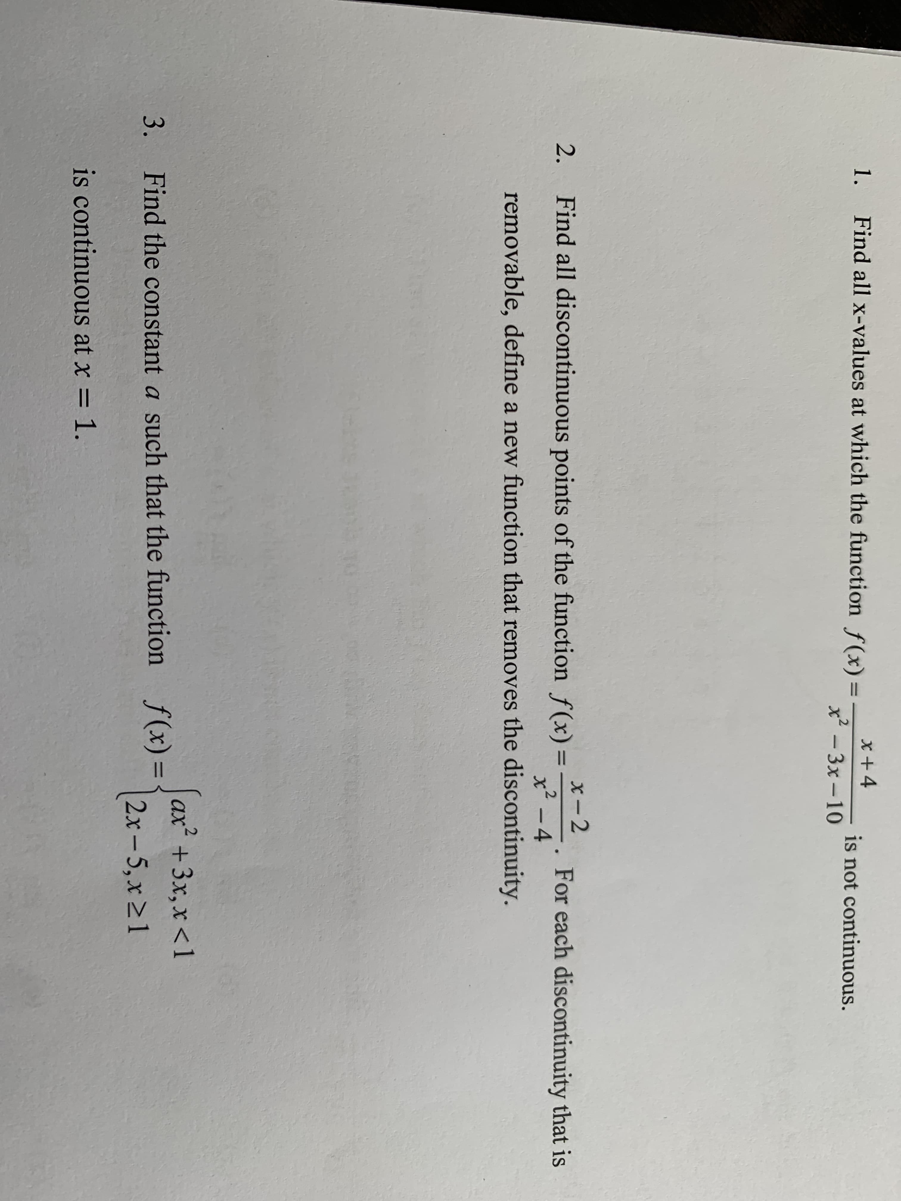 x +4
x -3x-10
1.
Find all x-values at which the function f(x) =
is not continuous.
х-2
2.
Find all discontinuous points of the function f(x) =
For each discontinuity that is
x² – 4
removable, define a new function that removes the discontinuity.
ax* + 3х, х <1
3.
Find the constant a such that the function
f(x)=
2x-5, x21
is continuous at x = 1.
%3D
