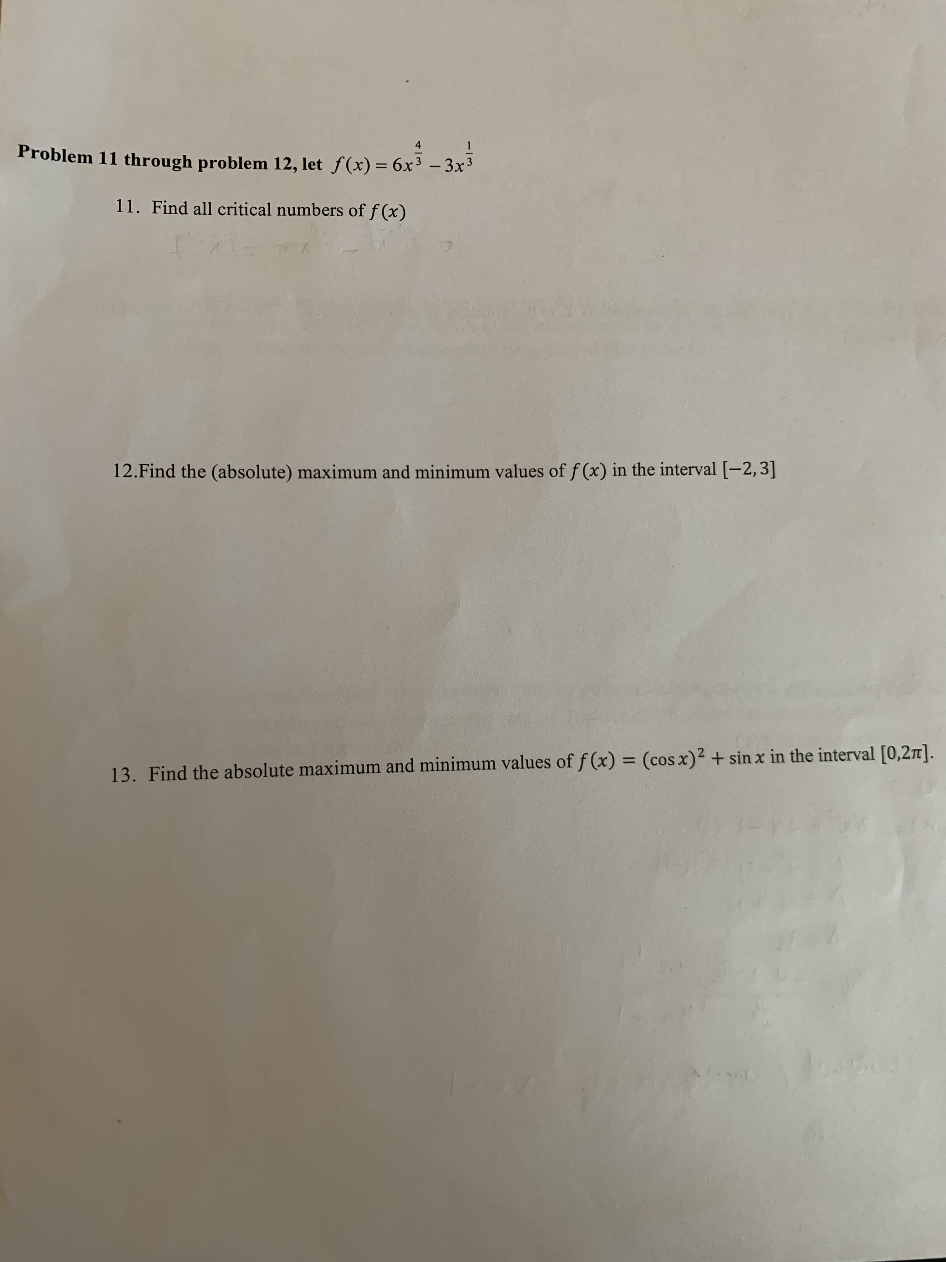 4
Problem 11 through problem 12, let f(x) = 6x' - 3x-
3
%3D
11. Find all critical numbers of f (x)
12.Find the (absolute) maximum and minimum values of f (x) in the interval [-2,3]
%3D
13. Find the absolute maximum and minimum values of f (x) = (cos x)2 + sin x in the interval [0,2].
