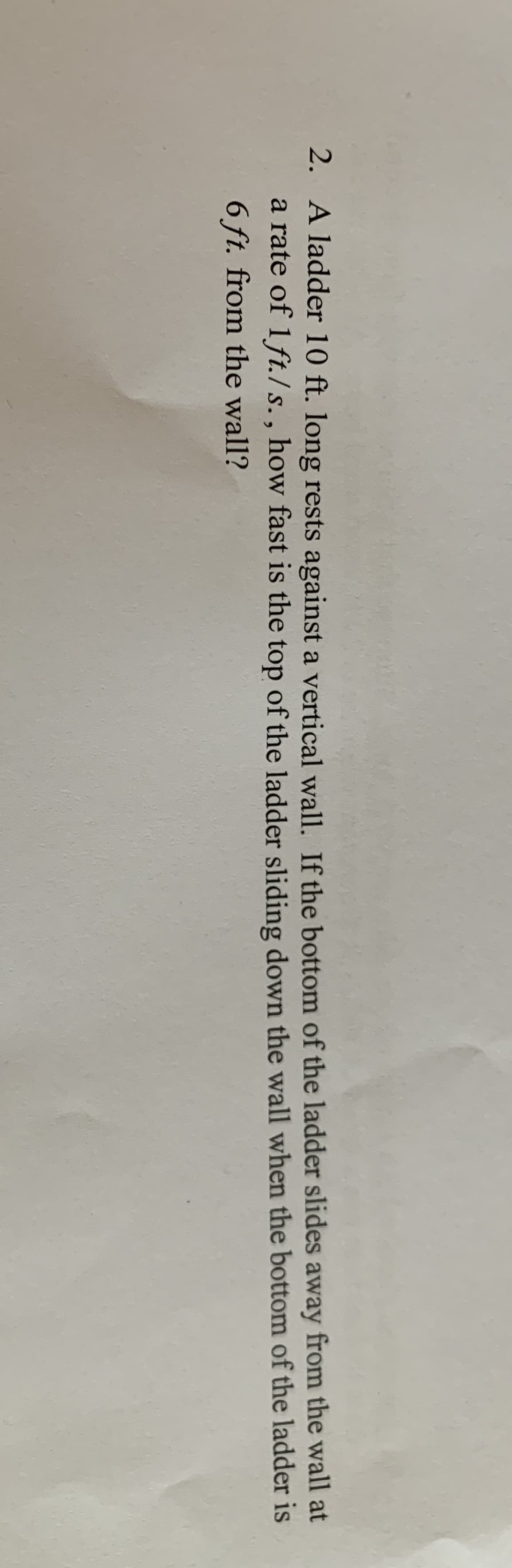 2. A ladder 10 ft. long rests against a vertical wall. If the bottom of the ladder slides away from the wall at
a rate of 1ft./ s., how fast is the top of the ladder sliding down the wall when the bottom of the ladder is
6 ft. from the wall?
