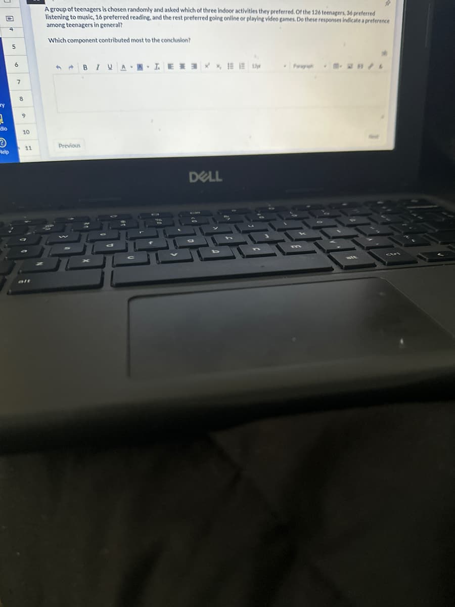 y
1
dio
Help
5
6
7
8
9
10
11
alt
A group of teenagers is chosen randomly and asked which of three indoor activities they preferred. Of the 126 teenagers, 36 preferred
listening to music, 16 preferred reading, and the rest preferred going online or playing video games. Do these responses indicate a preference
among teenagers in general?
Which component contributed most to the conclusion?
Previous
BIUA TEE X, 1
DELL