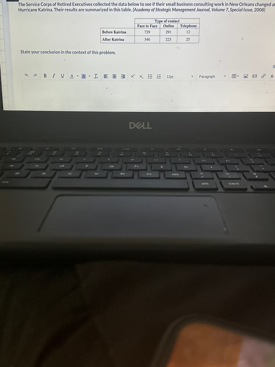 The Service Corps of Retired Executives collected the data below to see if their small business consulting work in New Orleans changed at
Hurricane Katrina. Their results are summarized in this table. (Academy of Strategic Management Journal, Volume 7, Special Issue, 2008)
Before Katrina
After Katrina
State your conclusion in the context of this problem.
Type of contact
Face to Face Online
729
291
346
223
BIUAA LEE x x, EE 12pt
DELL
Telephone
12
25
Paragraph
5
G