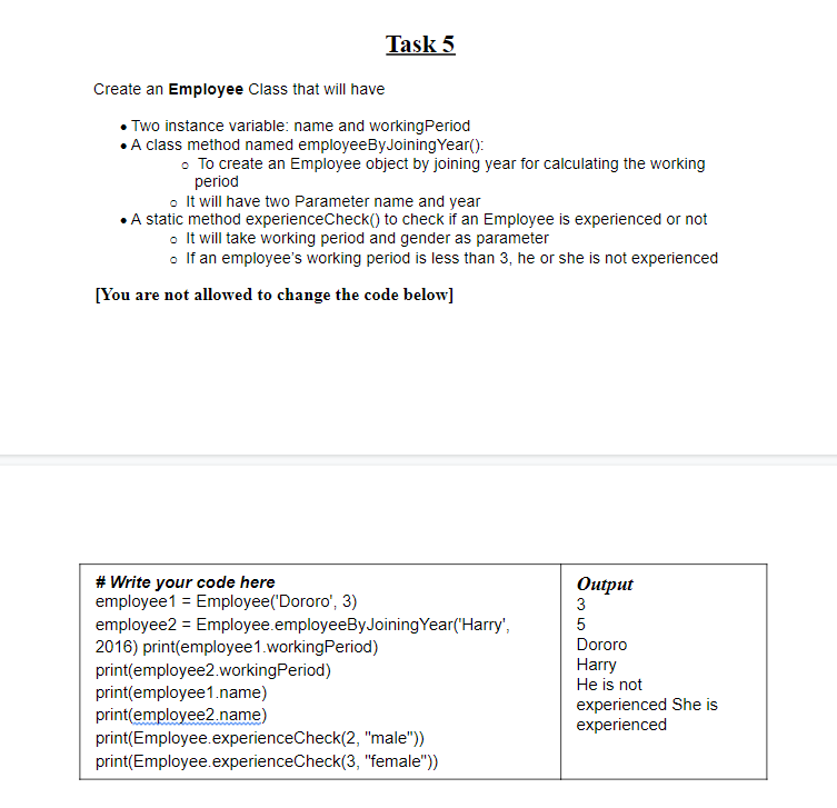 Task 5
Create an Employee Class that will have
• Two instance variable: name and workingPeriod
•A class method named employeeByJoiningYear():
• To create an Employee object by joining year for calculating the working
period
o It will have two Parameter name and year
• A static method experienceCheck() to check if an Employee is experienced or not
o It will take working period and gender as parameter
o If an employee's working period is less than 3, he or she is not experienced
[You are not allowed to change the code below]
# Write your code here
employee1 = Employee('Dororo', 3)
Оutput
3
employee2 = Employee.employeeByJoiningYear('Harry",
2016) print(employee1.workingPeriod)
print(employee2.workingPeriod)
print(employee1.name)
print(employee2.name)
print(Employee.experienceCheck(2, "male"))
print(Employee.experienceCheck(3, "female"))
5
Dororo
Harry
He is not
experienced She is
experienced
