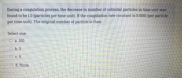 During a coagulation process, the decrease in number of colloidal particles in time unit was
found to be 1.0 (particles per time unit). If the coagulation rate constant is 0.0001 (per particle
per time unit). The original number of particle is then:
Select one:
O a. 100
O b. 3
O c. 5
O d. None
