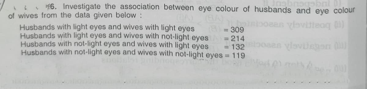 6. Investigate the association between eye colour of husbands and eye colour
of wives from the data given below :
Husbands with light eyes and wives with light eyes
Husbands with light eyes and wives with not-light eyes A= 214
Husbands with not-light eyes and wives with light eyes
Husbands with not-light eyes and wives with not-light eyes = 119
(a)3D309
=D132
oaas ylavilegen O
