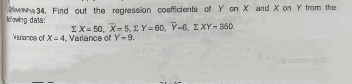 mman 34. Find out the regression coefficients of Y on X and X on Y from the
following data:
ΣΧ- 50 , X= 5 , Σ Υ= 60, Y-6, Σ ΧΥ= 350.
Variance of X = 4, Variance of Y= 9.
All nolesenpe
