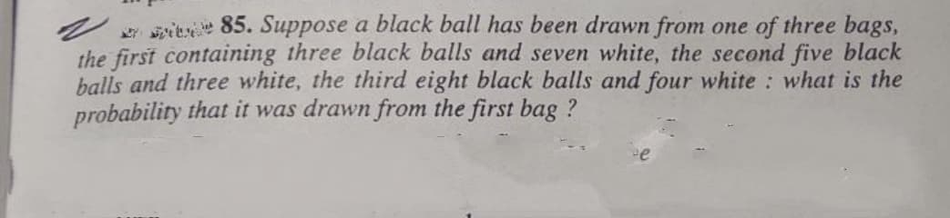 sien 85. Suppose a black ball has been drawn from one of three bags,
the first containing three black balls and seven white, the second five black
balls and three white, the third eight black balls and four white : what is the
probability that it was drawn from the first bag ?
