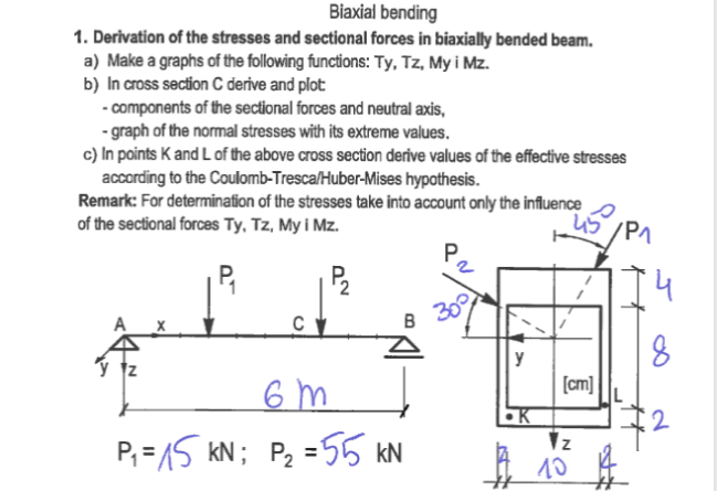 Biaxial bending
1. Derivation of the stresses and sectional forces in biaxially bended beam.
a) Make a graphs of the following functions: Ty, Tz, My i Mz.
b) In cross section C derive and plot
-components of the sectional forces and neutral axis,
-graph of the normal stresses with its extreme values.
c) In points K and L of the above cross section derive values of the effective stresses
according to the Coulomb-Tresca/Huber-Mises hypothesis.
Remark: For determination of the stresses take into account only the influence
of the sectional forces Ty, Tz, My i Mz.
P₁
P₂
6m
P₁ = 15kN; P₂ = 55 kN
B
30°
y
45/P1
[cm]
Z
10
Ħ
4
8
2