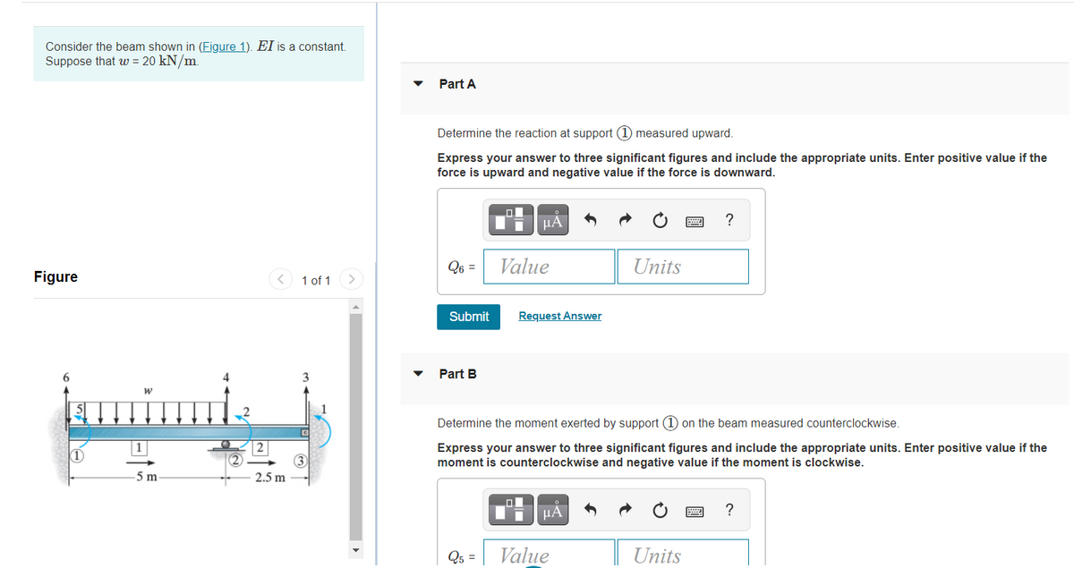 Consider the beam shown in (Figure 1). EI is a constant.
Suppose that w = 20 kN/m.
Part A
Determine the reaction at support (1) measured upward.
Express your answer to three significant figures and include the appropriate units. Enter positive value if the
force is upward and negative value if the force is downward.
µA
Q6 =
Value
Units
Figure
1 of 1
Submit
Request Answer
6.
3
Part B
kmimi
Determine the moment exerted by support (1 on the beam measured counterclockwise.
| 1
1)
Express your answer to three significant figures and include the appropriate units. Enter positive value if the
moment is counterclockwise and negative value if the moment is clockwise.
3
2.5 m
5 m
HA
?
Q5 =
Value
Units
