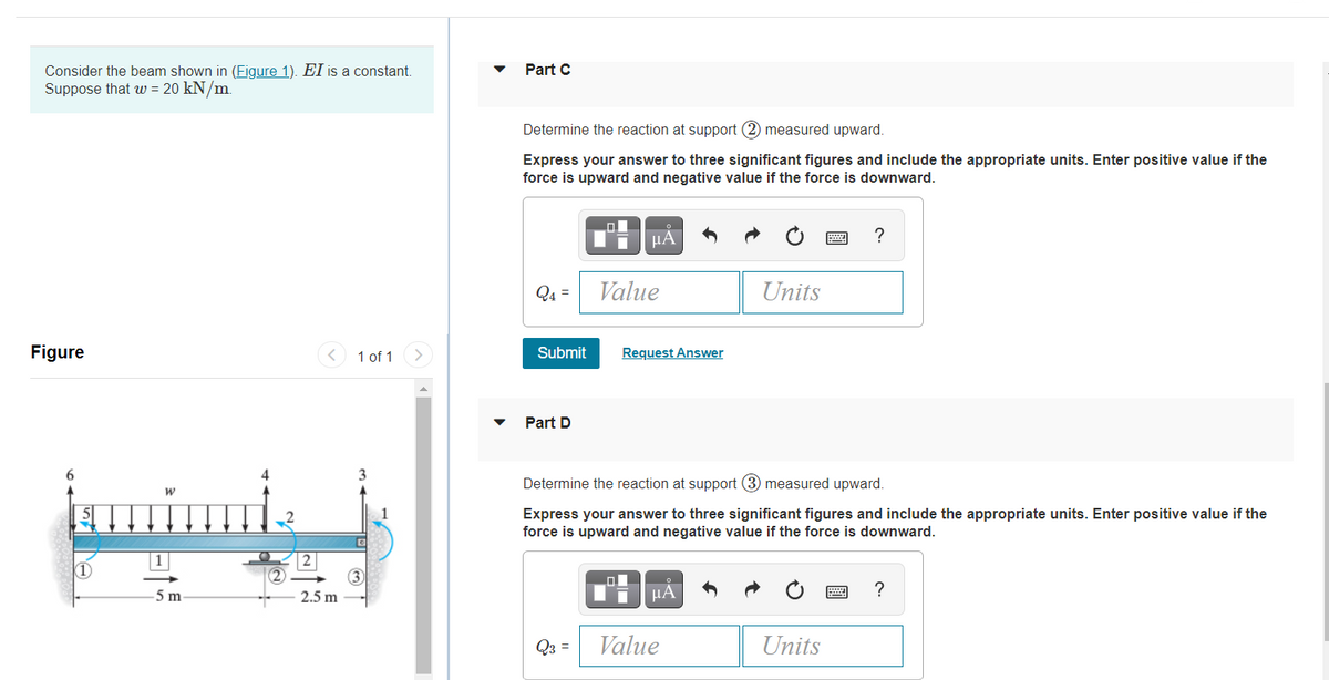 Consider the beam shown in (Figure 1). EI is a constant.
Suppose that w = 20 kN/m.
Part C
Determine the reaction at support (2) measured upward.
Express your answer to three significant figures and include the appropriate units. Enter positive value if the
force is upward and negative value if the force is downward.
µA
Q4 =
Value
Units
Figure
1 of 1
Submit
Request Answer
Part D
6.
Determine the reaction at support (3 measured upward.
Express your answer to three significant figures and include the appropriate units. Enter positive value if the
force is upward and negative value if the force is downward.
5 m
I HÁ
2.5 m
Q3 =
Value
Units
