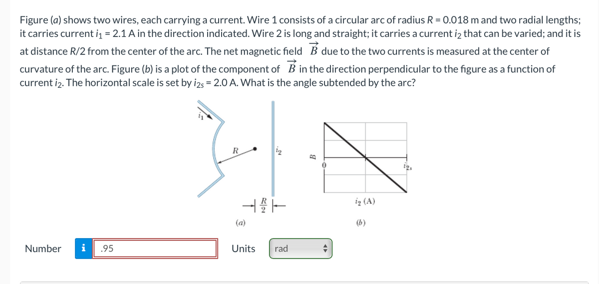 Figure (a) shows two wires, each carrying a current. Wire 1 consists of a circular arc of radius R = 0.018 m and two radial lengths;
it carries current i = 2.1 A in the direction indicated. Wire 2 is long and straight; it carries a current iz that can be varied; and it is
at distance R/2 from the center of the arc. The net magnetic field B due to the two currents is measured at the center of
curvature of the arc. Figure (b) is a plot of the component of B in the direction perpendicular to the figure as a function of
current i2. The horizontal scale is set by i2s = 2.0 A. What is the angle subtended by the arc?
R
ig (A)
(a)
(b)
Number
i
.95
Units
rad
