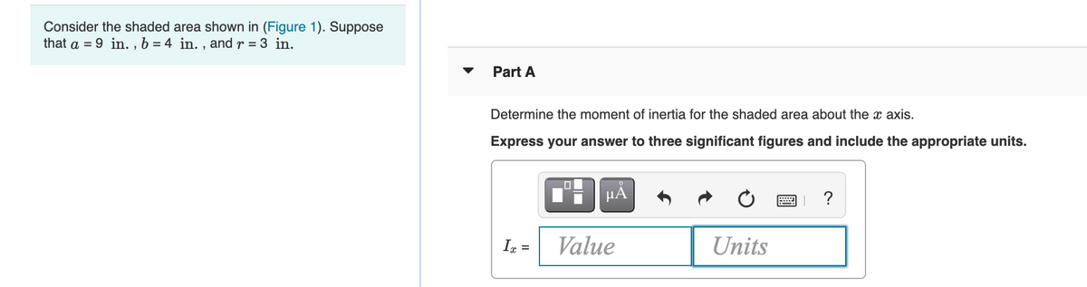 Consider the shaded area shown in (Figure 1). Suppose
that a = 9 in. , b = 4 in. , and r = 3 in.
Part A
Determine the moment of inertia for the shaded area about the x axis.
Express your answer to three significant figures and include the appropriate units.
µA
?
In =
Value
Units
