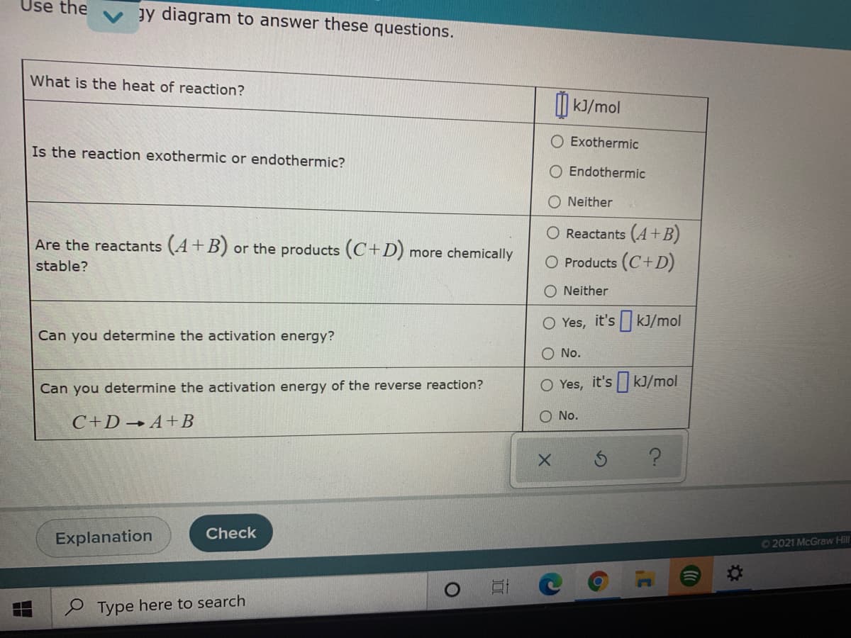 Use the
gy diagram to answer these questions.
What is the heat of reaction?
I| kJ/mol
Exothermic
Is the reaction exothermic or endothermic?
Endothermic
O Neither
O Reactants (A+B)
Are the reactants (A+B) or the products (C+D) more chemically
stable?
O Products (C+D)
O Neither
O Yes, it's kJ/mol
Can you determine the activation energy?
No.
Can you determine the activation energy of the reverse reaction?
O Yes, it's kJ/mol
O No.
C+D→A+B
Check
Explanation
O2021 McGraw Hill
Type here to search
