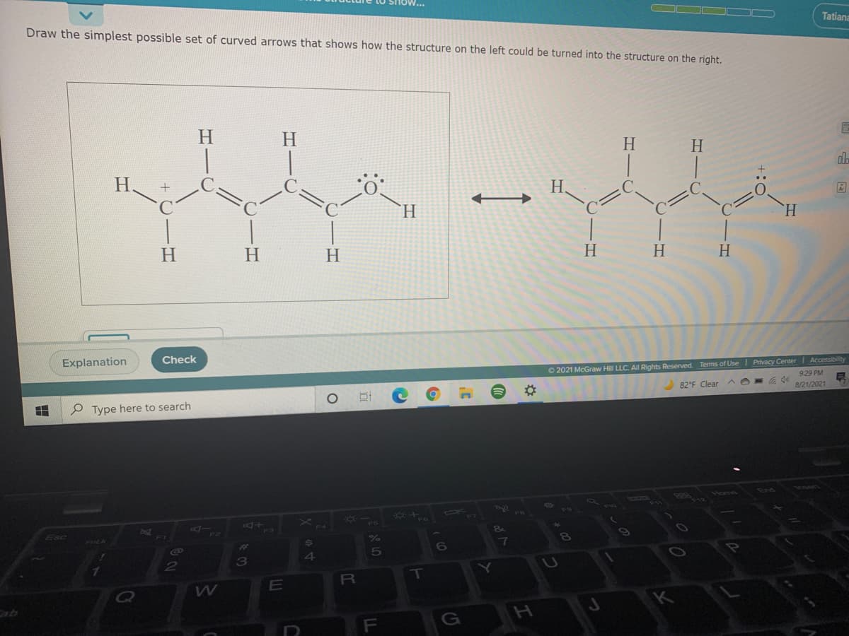 Draw the simplest possible set of curved arrows that shows how the structure on the left could be turned into the structure on the right.
Tatiana
H
H.
H.
H.
H.
H.
H.
H.
H.
H
H
H.
H
Explanation
Check
O 2021 McGraw Hill LLC. All Rights Reserved. Terms of UseI Privacy Center| Accessibility
929 PM
82°F Clear
8/21/2021
P Type here to search
Rlome
AX
Z57
Esc
F2
3
4
E
R\
Cab
H.
מ א 1,
