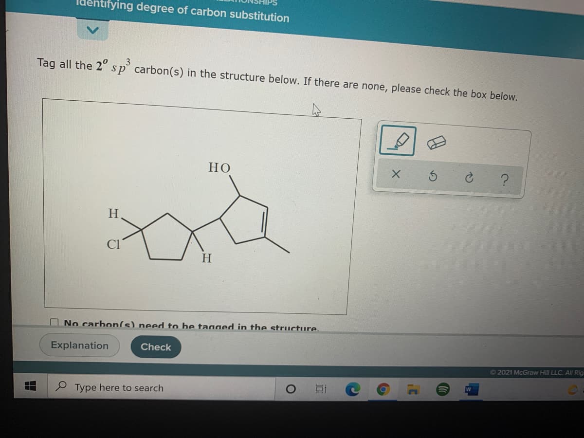 Identifying degree of carbon substitution
Tag all the 2° sp carbon(s) in the structure below. If there are none, please check the box below.
НО
H
H.
No carbon(s) need to be taaaed in the structure.
Explanation
Check
O2021 McGraw Hill LLC. All Rig
P Type here to search
出
