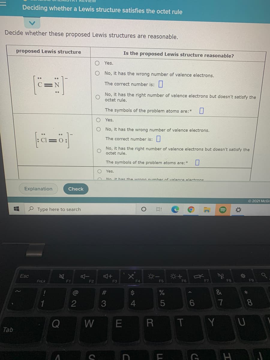 Deciding whether a Lewis structure satisfies the octet rule
Decide whether these proposed Lewis structures are reasonable.
proposed Lewis structure
Is the proposed Lewis structure reasonable?
O Yes.
O No, it has the wrong number of valence electrons.
The correct number is:
No, it has the right number of valence electrons but doesn't satisfy the
octet rule.
The symbols of the problem atoms are:*
Yes.
No, it has the wrong number of valence electrons.
fä=ö
The correct number is:
No, it has the right number of valence electrons but doesn't satisfy the
octet rule.
The symbols of the problem atoms are:*
O Yes.
No it hae the wrong number of valence olactrons
Explanation
Check
O 2021 McGrn
P Type here to search
Esc
FnLk
F1
F2
F3
F4
F5
F6
F7
F8
F9
%23
$4
3
6.
7
8.
W
E
T
Y
Tab
S
( CO
LL
:Z :
: 0
