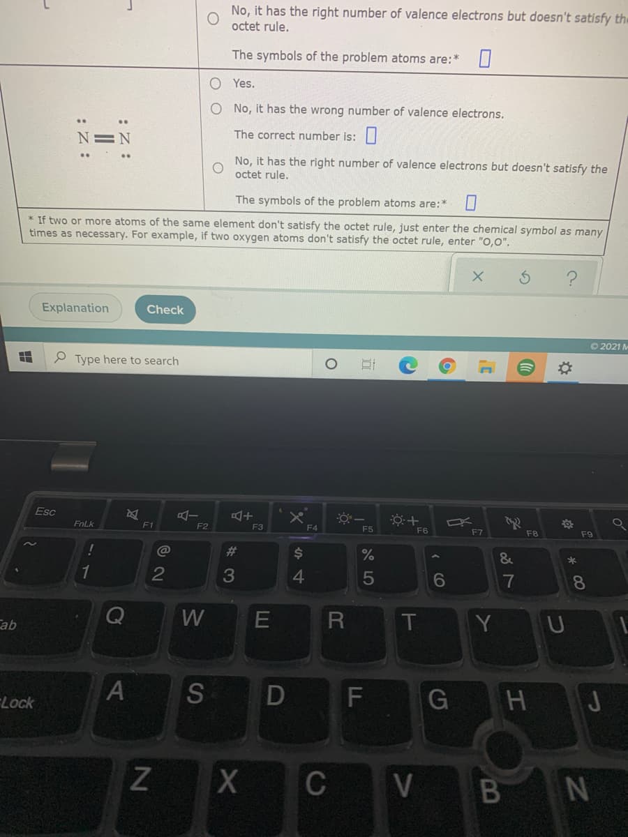 No, it has the right number of valence electrons but doesn't satisfy th
octet rule.
The symbols of the problem atoms are:*
O Yes.
O No, it has the wrong number of valence electrons.
N=N
The correct number is:
No, it has the right number of valence electrons but doesn't satisfy the
octet rule.
The symbols of the problem atoms are:*
* If two or more atoms of the same element don't satisfy the octet rule, just enter the chemical symbol as many
times as necessary. For example, if two oxygen atoms don't satisfy the octet rule, enter "O,0".
Explanation
Check
O 2021 M
P Type here to search
Esc
FnLk
F1
F2
F3
F4
F5
F6
F7
F8
F9
@
%23
24
%
&
2
3
4.
5
6
7
8.
W
T.
Y U
ab
Lock
S
H
J
C
V BN
FL
D
LLU
:Z :
AL
:Z :
