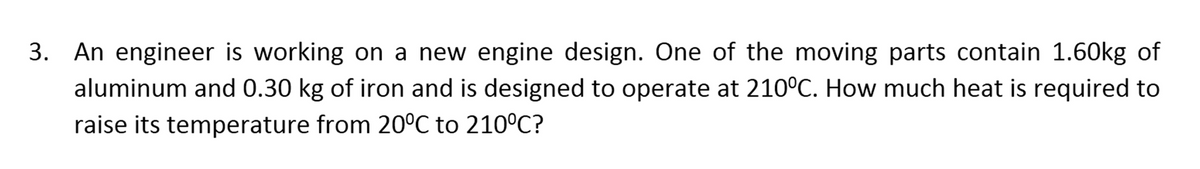 3. An engineer is working on a new engine design. One of the moving parts contain 1.60kg of
aluminum and 0.30 kg of iron and is designed to operate at 210°C. How much heat is required to
raise its temperature from 20°C to 210°C?