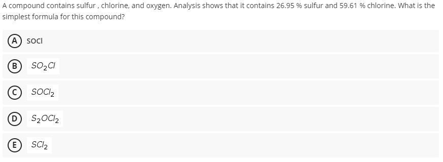 A compound contains sulfur, chlorine, and oxygen. Analysis shows that it contains 26.95 % sulfur and 59.61 % chlorine. What is the
simplest formula for this compound?
(A) socI
B
SO,CI
SOCI,
D
D S2OC12
E
SCI2
