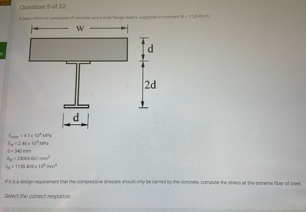 Question 5 of 22
A beam which is composed of concrete and a wide flange steel is subjected to moment M = 1126 kN.m.
W
ts
12d
d
➜
Econc=4.1 x 104 MPa
Est=2.46 x 105 MPa
d = 340 mm
Ast=24066.667 mm²
Ist = 1158.409 x 106 mm4
If it is a design requirement that the compressive stresses should only be carried by the concrete, compute the stress at the extreme fiber of steel.
Select the correct response: