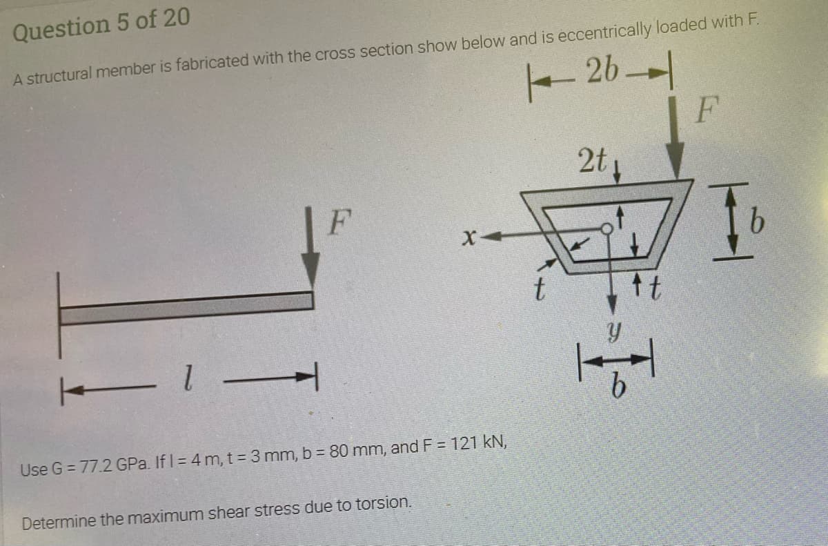 Question 5 of 20
A structural member is fabricated with the cross section show below and is eccentrically loaded with F.
-20니
F
2t4
t
Use G = 77.2 GPa. If I = 4 m, t = 3 mm, b = 80 mm, and F = 121 kN,
Determine the maximum shear stress due to torsion.
