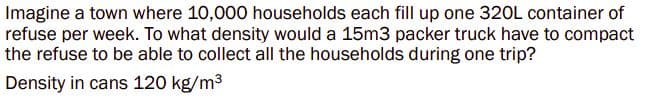 Imagine a town where 10,000 households each fill up one 320L container of
refuse per week. To what density would a 15m3 packer truck have to compact
the refuse to be able to collect all the households during one trip?
Density in cans 120 kg/m³