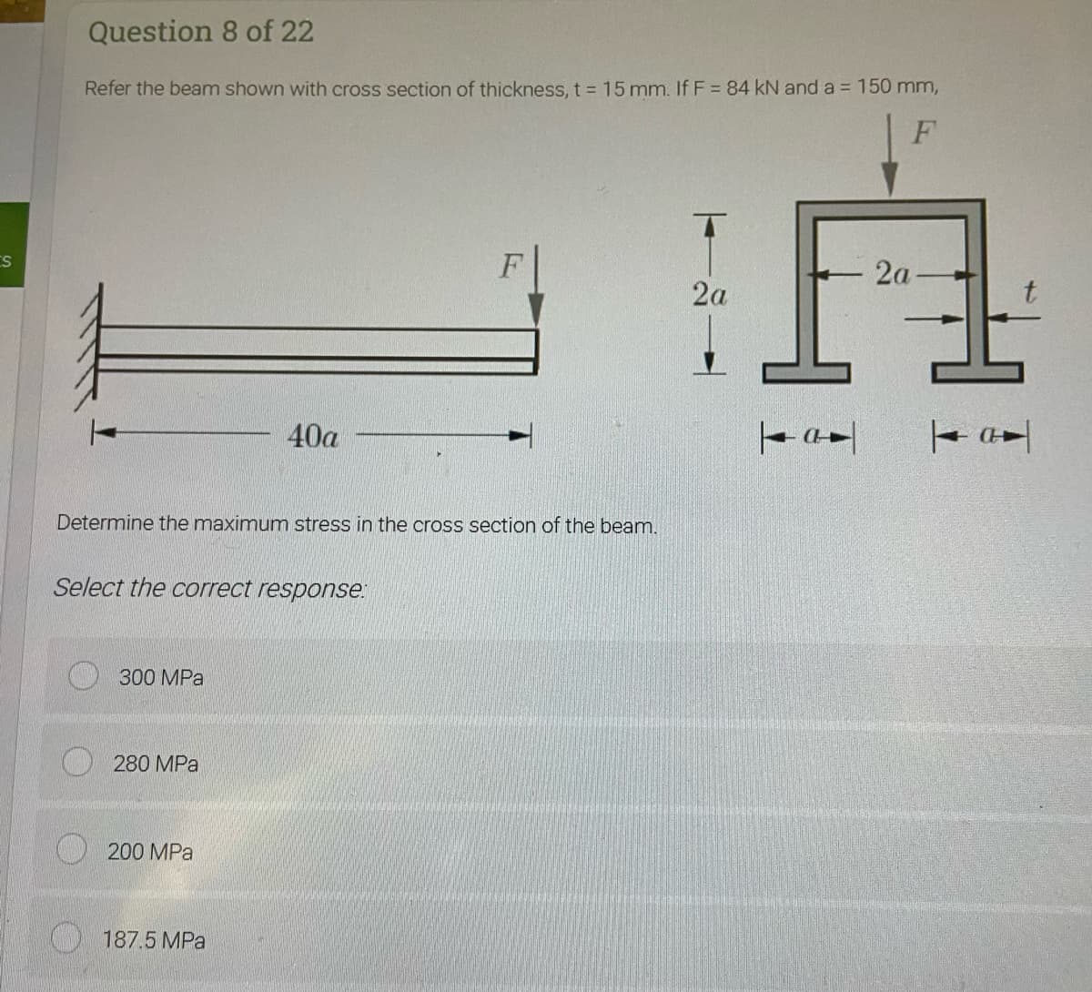 Question
8 of 22
Refer the beam shown with cross section of thickness, t = 15 mm. If F = 84 kN and a = 150 mm,
F
ES
F
2a
40a
Determine the maximum stress in the cross section of the beam.
Select the correct response:
300 MPa
280 MPa
200 MPa
187.5 MPa
TAL
2a