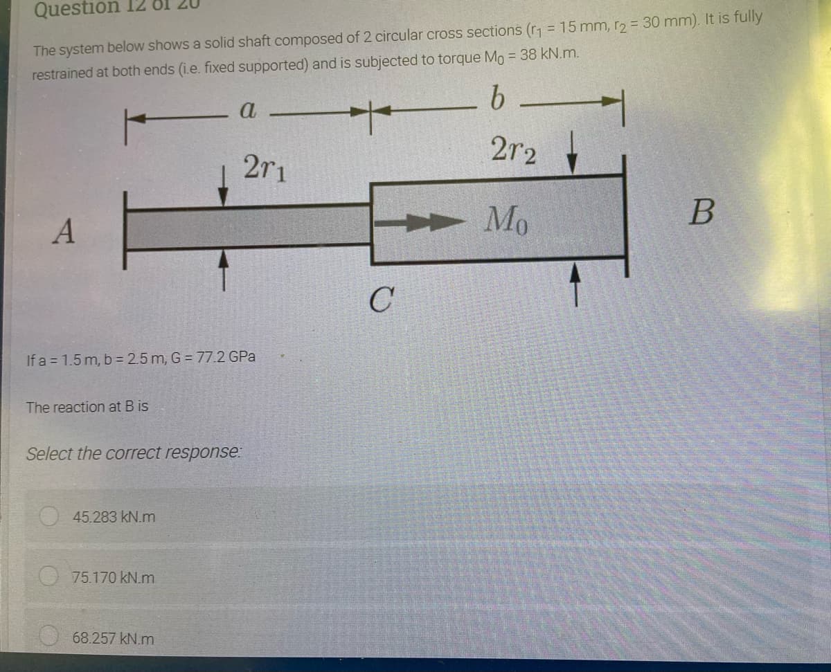 Question
The system below shows a solid shaft composed of 2 circular cross sections (r1 = 15 mm, r2 = 30 mm). It is fully
restrained at both ends (i.e. fixed supported) and is subjected to torque Mo = 38 kN.m.
9.
a
2r2
2r1
Mo
If a = 1.5 m, b = 2.5 m, G = 77.2 GPa
The reaction at B is
Select the correct response:
45.283 kN.m
75.170 kN.m
68.257 kN.m
