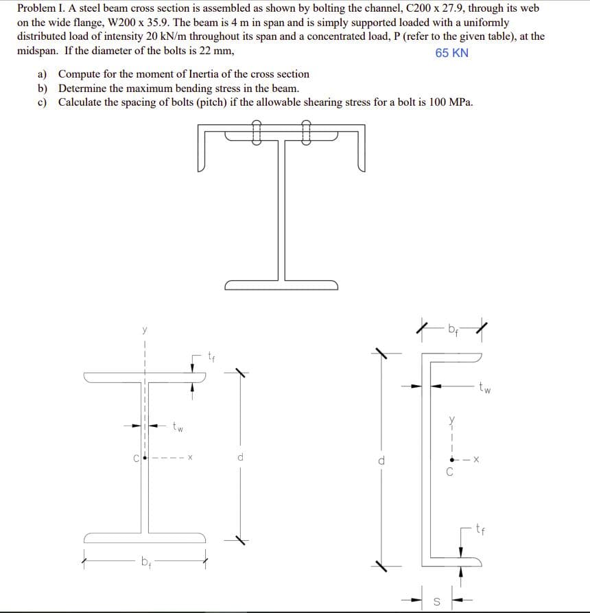 Problem I. A steel beam cross section is assembled as shown by bolting the channel, C200 x 27.9, through its web
on the wide flange, W200 x 35.9. The beam is 4 m in span and is simply supported loaded with a uniformly
distributed load of intensity 20 kN/m throughout its span and a concentrated load, P (refer to the given table), at the
midspan. If the diameter of the bolts is 22 mm,
65 KN
a) Compute for the moment of Inertia of the cross section
b) Determine the maximum bending stress in the beam.
c) Calculate the spacing of bolts (pitch) if the allowable shearing stress for a bolt is 100 MPa.
• bf
y
1
O
+
b₁
tw
S
tw
X